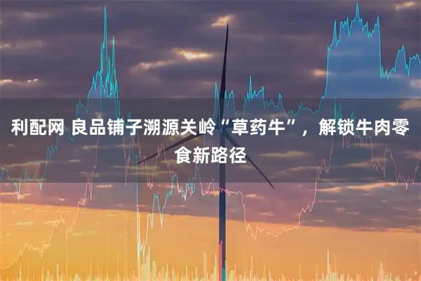 利配网 良品铺子溯源关岭“草药牛”，解锁牛肉零食新路径