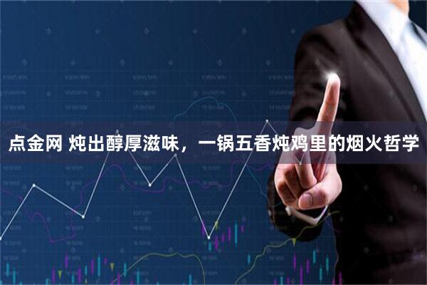 点金网 炖出醇厚滋味，一锅五香炖鸡里的烟火哲学