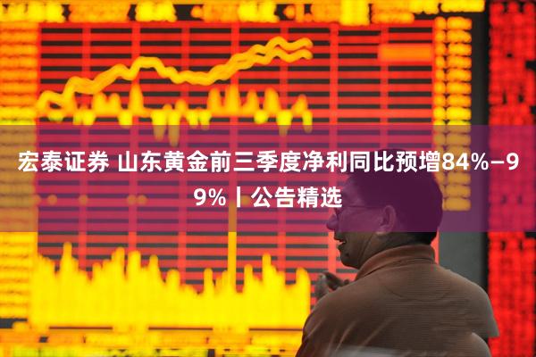 宏泰证券 山东黄金前三季度净利同比预增84%—99%丨公告精选