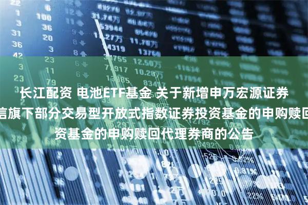 长江配资 电池ETF基金 关于新增申万宏源证券有限公司等为建信旗下部分交易型开放式指数证券投资基金的申购赎回代理券商的公告