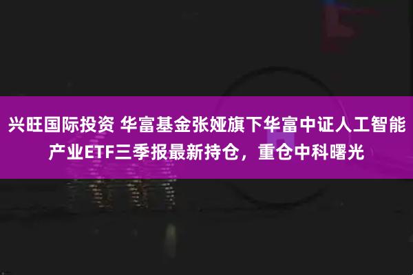 兴旺国际投资 华富基金张娅旗下华富中证人工智能产业ETF三季报最新持仓，重仓中科曙光