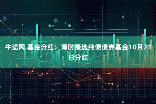 牛途网 基金分红：博时臻选纯债债券基金10月21日分红