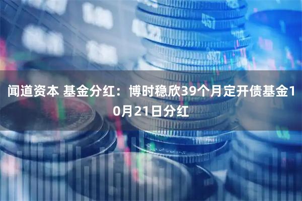 闻道资本 基金分红：博时稳欣39个月定开债基金10月21日分红