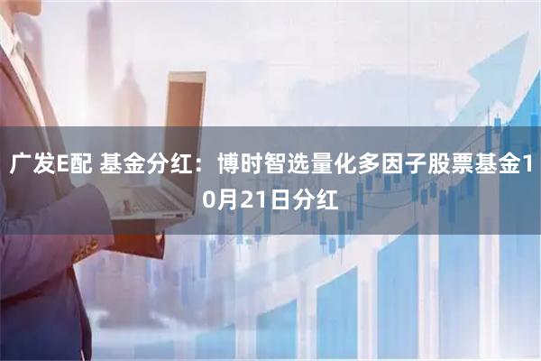 广发E配 基金分红：博时智选量化多因子股票基金10月21日分红