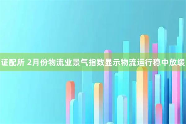 证配所 2月份物流业景气指数显示物流运行稳中放缓