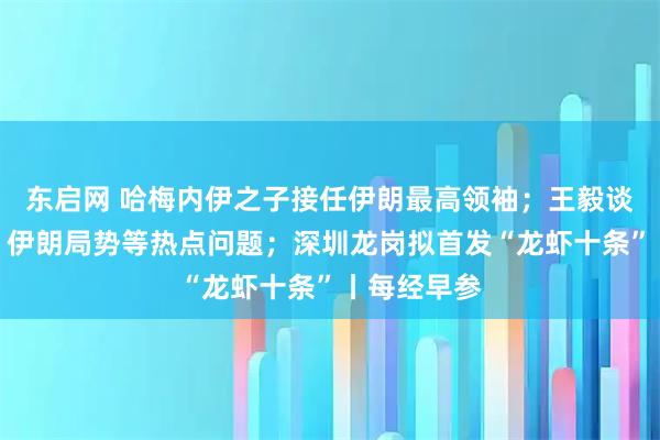 东启网 哈梅内伊之子接任伊朗最高领袖；王毅谈中美关系、伊朗局势等热点问题；深圳龙岗拟首发“龙虾十条”丨每经早参
