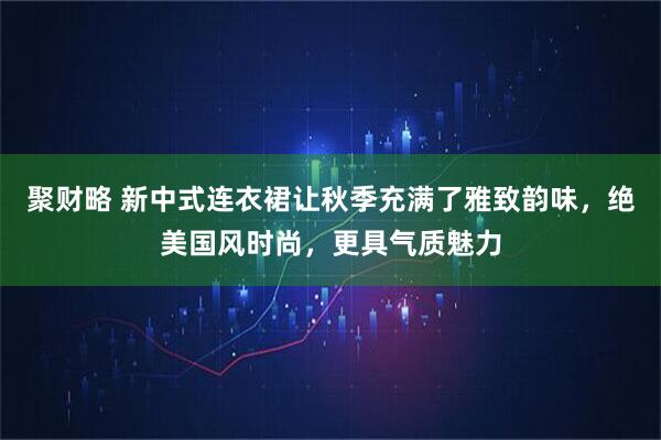 聚财略 新中式连衣裙让秋季充满了雅致韵味，绝美国风时尚，更具气质魅力