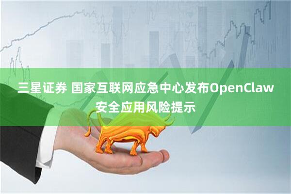 三星证券 国家互联网应急中心发布OpenClaw安全应用风险提示