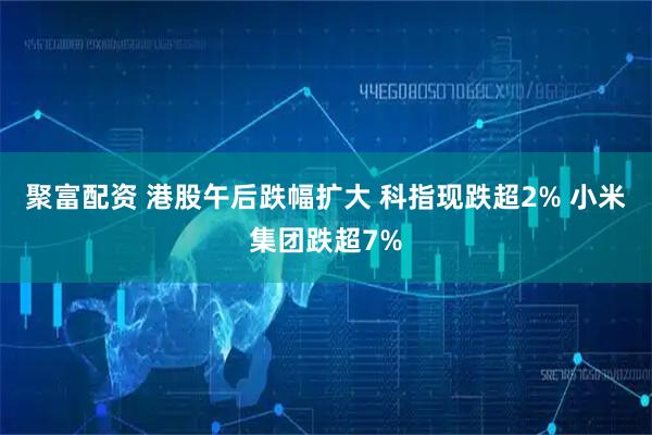 聚富配资 港股午后跌幅扩大 科指现跌超2% 小米集团跌超7%