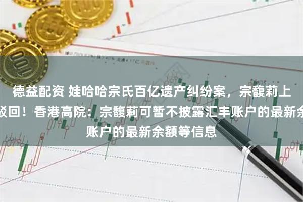 德益配资 娃哈哈宗氏百亿遗产纠纷案，宗馥莉上诉申请被驳回！香港高院：宗馥莉可暂不披露汇丰账户的最新余额等信息