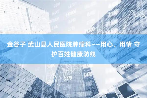 金谷子 武山县人民医院肿瘤科——用心、用情 守护百姓健康防线