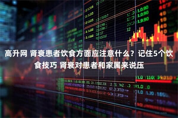 高升网 肾衰患者饮食方面应注意什么？记住5个饮食技巧 肾衰对患者和家属来说压