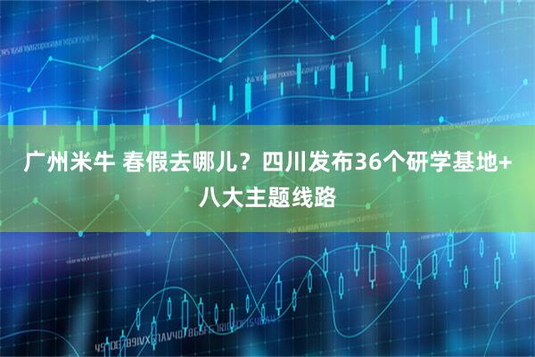 广州米牛 春假去哪儿？四川发布36个研学基地+八大主题线路