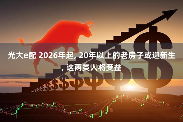 光大e配 2026年起, 20年以上的老房子或迎新生, 这两类人将受益
