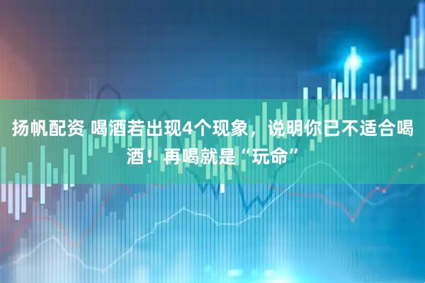 扬帆配资 喝酒若出现4个现象，说明你已不适合喝酒！再喝就是“玩命”
