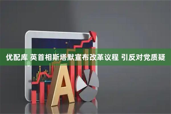 优配库 英首相斯塔默宣布改革议程 引反对党质疑